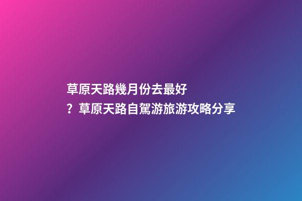 草原天路幾月份去最好？草原天路自駕游旅游攻略分享